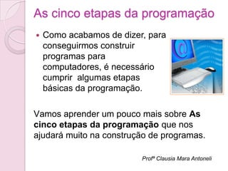 As cinco etapas da programação
   Como acabamos de dizer, para
    conseguirmos construir
    programas para
    computadores, é necessário
    cumprir algumas etapas
    básicas da programação.

Vamos aprender um pouco mais sobre As
cinco etapas da programação que nos
ajudará muito na construção de programas.

                          Profª Clausia Mara Antoneli
 