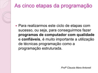 As cinco etapas da programação


   Para realizarmos este ciclo de etapas com
    sucesso, ou seja, para conseguirmos fazer
    programas de computador com qualidade
    e confiáveis, é muito importante a utilização
    de técnicas programação como a
    programação estruturada.




                             Profª Clausia Mara Antoneli
 