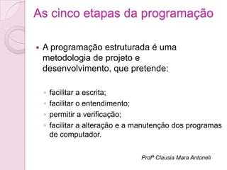 As cinco etapas da programação

   A programação estruturada é uma
    metodologia de projeto e
    desenvolvimento, que pretende:

    ◦   facilitar a escrita;
    ◦   facilitar o entendimento;
    ◦   permitir a verificação;
    ◦   facilitar a alteração e a manutenção dos programas
        de computador.

                                  Profª Clausia Mara Antoneli
 