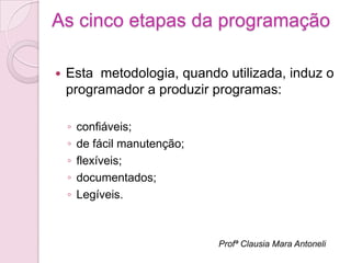 As cinco etapas da programação

   Esta metodologia, quando utilizada, induz o
    programador a produzir programas:

    ◦   confiáveis;
    ◦   de fácil manutenção;
    ◦   flexíveis;
    ◦   documentados;
    ◦   Legíveis.



                               Profª Clausia Mara Antoneli
 