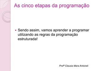As cinco etapas da programação



   Sendo assim, vamos aprender a programar
    utilizando as regras da programação
    estruturada!




                          Profª Clausia Mara Antoneli
 