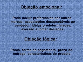 Objeção emocional:

 Pode incluir preferências por outras
marcas, associações desagradáveis ao
  vendedor, idéias predeterminadas,
     aversão a tomar decisões.


        Objeção lógica:

Preço, forma de pagamento, prazo de
 entrega, características do produto.
 