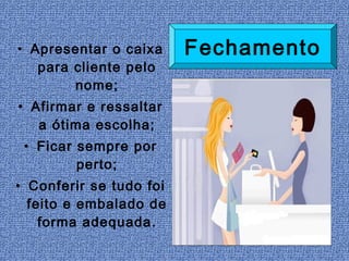• Apresentar o caixa     Fechamento
   para cliente pelo
        nome;
• Afirmar e ressaltar
   a ótima escolha;
 • Ficar sempre por
         perto;
• Conferir se tudo foi
  feito e embalado de
    forma adequada.
 