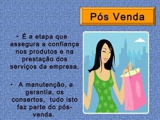 Pós Venda
  • É a etapa que
assegura a confiança
 nos produtos e na
    prestação dos
serviços da empresa.

• A manutenção, a
     garantia, os
 consertos, tudo isto
  faz parte do pós-
       venda.
 