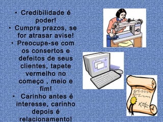• Credibilidade é
           poder!
• Cumpra prazos, se
     for atrasar avise!
 • Preocupe-se com
       os consertos e
     defeitos de seus
      clientes, tapete
        vermelho no
      começo , meio e
             fim!
  • Carinho antes é
    interesse, carinho
          depois é
      relacionamento!
 