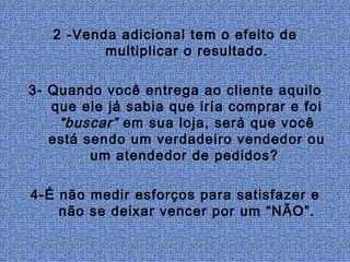 2 -Venda adicional tem o efeito de
          multiplicar o resultado.

3- Quando você entrega ao cliente aquilo
   que ele já sabia que iría comprar e foi
    “buscar” em sua loja, será que você
   está sendo um verdadeiro vendedor ou
         um atendedor de pedidos?

4-É não medir esforços para satisfazer e
    não se deixar vencer por um “NÃO”.
 