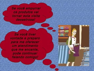 Se você empurrar
 os produtos vai
tornar esta visita
  desastrosa!



   Se você tiver
vontade e preparo
para me oferecer
 um atendimento
 que me encante,
  pode continuar
 falando comigo!
 