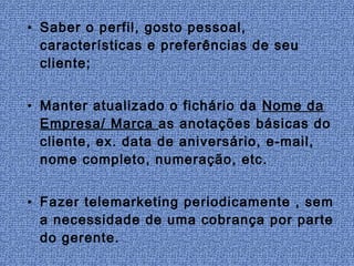 • Saber o perfil, gosto pessoal,
  características e preferências de seu
  cliente;


• Manter atualizado o fichário da Nome da
  Empresa/ Marca as anotações básicas do
  cliente, ex. data de aniversário, e-mail,
  nome completo, numeração, etc.


• Fazer telemarketing periodicamente , sem
  a necessidade de uma cobrança por parte
  do gerente.
 