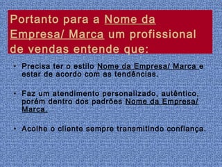 Portanto para a Nome da
Empresa/ Marca um profissional
de vendas entende que:
• Precisa ter o estilo Nome da Empresa/ Marca e
  estar de acordo com as tendências.

• Faz um atendimento personalizado, autêntico,
  porém dentro dos padrões Nome da Empresa/
  Marca.

• Acolhe o cliente sempre transmitindo confiança.
 