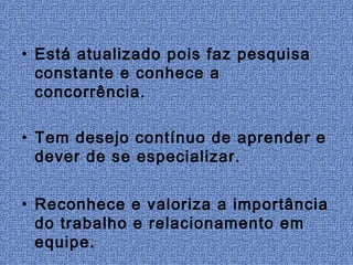 • Está atualizado pois faz pesquisa
  constante e conhece a
  concorrência.

• Tem desejo contínuo de aprender e
  dever de se especializar.


• Reconhece e valoriza a importância
  do trabalho e relacionamento em
  equipe.
 