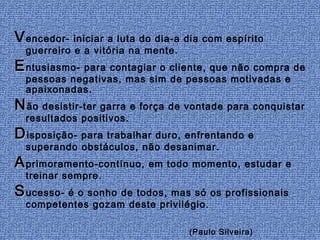 V encedor- iniciar a luta do dia-a dia com espírito
  guerreiro e a vitória na mente.
E ntusiasmo- para contagiar o cliente, que não compra de
  pessoas negativas, mas sim de pessoas motivadas e
  apaixonadas.
N ão desistir-ter garra e força de vontade para conquistar
  resultados positivos.
D isposição- para trabalhar duro, enfrentando e
  superando obstáculos, não desanimar.
A primoramento-contínuo, em todo momento, estudar e
  treinar sempre.
S ucesso- é o sonho de todos, mas só os profissionais
  competentes gozam deste privilégio.

                                    (Paulo Silveira)
 