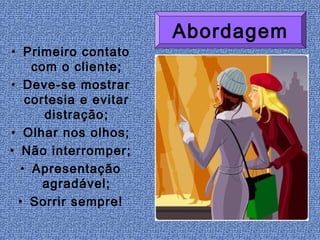 Abordagem
• Primeiro contato
    com o cliente;
• Deve-se mostrar
   cortesia e evitar
      distração;
• Olhar nos olhos;
• Não interromper;
  • Apresentação
      agradável;
  • Sorrir sempre!
 