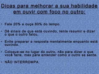 Dicas para melhorar a sua habilidade
    em ouvir com foco no outro:

• Fale 20% e ouça 80% do tempo.

• Dê sinais de que está ouvindo, tente resumir e dizer
  o que o outro falou.

• Evite preparar a resposta mentalmente enquanto está
  ouvindo.

• Coloque-se no lugar do outro, não para dizer o que
  você faria, mas para entender como o outro se sente.

• NÃO INTERROMPA.
 