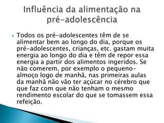Todos os pré-adolescentes têm de se alimentar bem ao longo do dia, porque os pré-adolescentes, crianças, etc. gastam muita energia ao longo do dia e têm de repor essa energia a partir dos alimentos ingeridos. Se não comerem, por exemplo o pequeno-almoço logo de manhã, nas primeiras aulas da manhã não vão ter açúcar no cérebro que que faz com que não tenham o mesmo rendimento escolar do que se tomassem essa refeição.Influência da alimentação na pré-adolescência