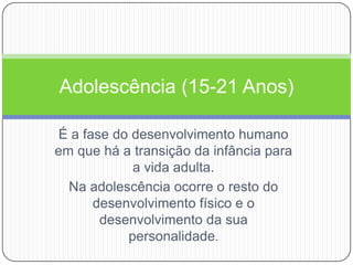 É a fase do desenvolvimento humano em que há a transição da infância para a vida adulta.Na adolescência ocorre o resto do desenvolvimento físico e o desenvolvimento da sua personalidade.Adolescência (15-21 Anos)