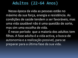 Adultos (22-64 Anos)   Nessa época da vida as pessoas estão no máximoda sua força, energia e resistência. As condições de saúde tendem a ser favoráveis, mas uma vida saudável não é uma questão de sorte, mas sim uma escolha de vida.   É nesse período  que a maioria dos adultos tem filhos. A fase adulta é a vida activa, a busca de autonomia e a realização possivel, para se preparar para a última fase da sua vida.