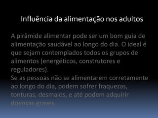 Influência da alimentação nos adultosA pirâmide alimentar pode ser um bom guia de alimentação saudável ao longo do dia. O ideal é que sejam contemplados todos os grupos de alimentos (energéticos, construtores e reguladores). Se as pessoas não se alimentarem corretamente ao longo do dia, podem sofrer fraquezas, tonturas, desmaios, e até podem adquirir doenças graves.