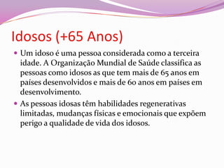 Idosos (+65 Anos)Um idoso é uma pessoa considerada como a terceira idade. A Organização Mundial de Saúde classifica as pessoas como idosos as que tem mais de 65 anos em países desenvolvidos e mais de 60 anos em países em desenvolvimento.As pessoas idosas têm habilidades regenerativas limitadas, mudanças físicas e emocionais que expõem perigo a qualidade de vida dos idosos. 