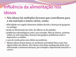 Influência da alimentação nos idososNós idosos há múltiplos factores que contribuem para a má nutrição e temos vários, como:- dificuldade em engolir alimentos sólidos devido a doenças de garganta ou esófago; - perda ou diminuição da visão, do olfacto ou do paladar; - problemas odontológicos como, por exemplo, falta de dentes, próteses velhas ou mal colocadas; doenças das gengiva; problemas como a depressão e a solidão; - o uso de medicações com efeitos secundários.Muitos idosos fazem pouca ou nenhuma actividade física e por isso alguns deles são obesos. Nos idosos uma dieta inadequada pode estar relacionada a inúmeras doenças, por exemplo a hipertensão arterial e o cancro.