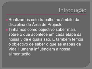 IntroduçãoRealizámos este trabalho no âmbito da disciplina de Área de Projecto. Tinhamos como objectivo saber mais sobre o que acontece em cada etapa da nossa vida e quais são. E também temos o objectivo de saber o que as etapas da Vida Humana influênciam a nossa alimentação.