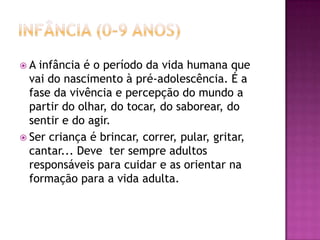 Infância (0-9 Anos)A infância é o período da vida humana que vai do nascimento à pré-adolescência. É a fase da vivência e percepção do mundo a partir do olhar, do tocar, do saborear, do sentir e do agir.Ser criança é brincar, correr, pular, gritar, cantar... Deve  ter sempre adultos responsáveis para cuidar e as orientar na formação para a vida adulta. 