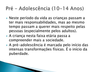 Neste período da vida as crianças passam a ter mais responsabilidades, mas ao mesmo tempo passam a querer mais respeito pelas pessoas (especialmente pelos adultos).A criança nesta faixa etária passa a compreender mais a sociedade.A pré-adolescência é marcada pelo início das intensas transformações físicas. É o início da puberdade.Pré – Adolescência (10-14 Anos)