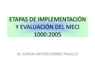 ETAPAS DE IMPLEMENTACIÓN Y EVALUACIÓN DEL MECI 1000:2005 Dr. CARLOS ARTURO GÓMEZ TRUJILLO 