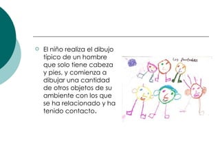 El niño realiza el dibujo típico de un hombre que solo tiene cabeza y pies, y comienza a dibujar una cantidad de otros objetos de su ambiente con los que se ha relacionado y ha tenido contacto .