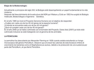 Etapa de la Biotecnología:

Actualmente a principios del siglo XXI, la Biología está desempeñando un papel fundamental en la vida
moderna.
Después del descubrimiento de la estructura del ADN por Watson y Crick en 1953 ha surgido la Biología
molecular, Biotecnología e Ingeniería Genética.

En el año 1985 se inició el Proyecto Genoma Humano con el objetivo de responder:
¿Cuáles son cada uno de los 40 mil genes de la especie humana?
¿A dónde se encuentra cada uno de los 40 mil genes?
¿Qué rol cumplen cada uno de los 40 mil genes?
En el año 2000 ya se había culminado con el borrador del Proyecto. Estos días (2007) ya todo está
culminado inclusive se está trabajando con el genoma de los animales.

LA PENICILINA

La penicilina fue descubierta por Alexander Fleming en 1928 cuando estaba estudiando un hongo
microscópico del género Penicillium. Observó que al crecer las colonias de esta levadura inhibía el
crecimiento de bacterias como el Staphylococcus aureus, debido a la producción de una sustancia por
parte del Penicillium, al que llamó Penicilina.
 