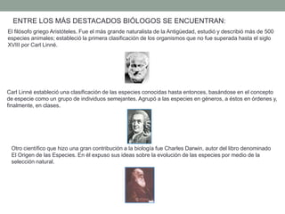 ENTRE LOS MÁS DESTACADOS BIÓLOGOS SE ENCUENTRAN:
El filósofo griego Aristóteles. Fue el más grande naturalista de la Antigüedad, estudió y describió más de 500
especies animales; estableció la primera clasificación de los organismos que no fue superada hasta el siglo
XVIII por Carl Linné.




Carl Linné estableció una clasificación de las especies conocidas hasta entonces, basándose en el concepto
de especie como un grupo de individuos semejantes. Agrupó a las especies en géneros, a éstos en órdenes y,
finalmente, en clases.




 Otro científico que hizo una gran contribución a la biología fue Charles Darwin, autor del libro denominado
 El Origen de las Especies. En él expuso sus ideas sobre la evolución de las especies por medio de la
 selección natural.
 
