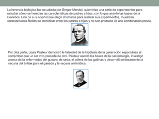 La herencia biológica fue estudiada por Gregor Mendel, quien hizo una serie de experimentos para
estudiar cómo se heredan las características de padres a hijos, con lo que asentó las bases de la
Genética. Uno de sus aciertos fue elegir chícharos para realizar sus experimentos, muestran
características fáciles de identificar entre los padres e hijos y no son producto de una combinación previa.




Por otra parte, Louis Pasteur demostró la falsedad de la hipótesis de la generación espontánea al
comprobar que un ser vivo procede de otro. Pasteur asentó las bases de la bacteriología, investigó
acerca de la enfermedad del gusano de seda; el cólera de las gallinas y desarrolló exitosamente la
vacuna del ántrax para el ganado y la vacuna antirrábica.
 