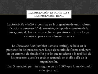 La Simulación estadística consiste en la asignación de unos valores
ficticios al proceso (nº de usuarios, tiempo de ejecución de la
tarea, coste de los recursos, volumen previsto, etc.) para luego
ejecutar el proceso n número de veces
La Simulación Real (también llamada testing), se basa en la
preparación del proceso para luego ejecutarlo de forma real, pero
en un entorno de simulación por lo que no afecta a la realidad de
los procesos que sí se están ejecutando en el día a día de la
organización.
Esta Simulación permite asegurar en un 100% que lo modelizado
es lo ejecutado.
LA SIMULACIÓN ESTADÍSTICA Y
LA SIMULACIÓN REAL.
 