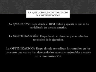 La EJECUCIÓN: Etapa donde el BPM realiza y ejecuta lo que se ha
modelizado en la etapa anterior.
La MONITORIZACIÓN: Etapa donde se observan y controlan los
resultados de la ejecución.
La OPTIMIZACIÓN: Etapa donde se realizan los cambios en los
procesos una vez se han detectado los aspectos mejorables a través
de la monitorización.
LA EJECUCIÓN, MONITORIZACIÓ
N Y OPTIMIZACIÓN
 