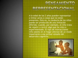 Pensamiento representacionalA la edad de los 2 años pueden representar o imitar actos o cosas que no están presentes. Esto es, la conducta de los niños puede ser producida de una imitación diferida: cuando, por ejemplo, el niño trata de repetir o revivir algo que ha visto o experimentado. El tipo de interacciones niño-adulto en el hogar afectan de un modo importante a ese primer estadio del desarrollo cognitivo.