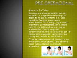 Pre operacionalAbarca de 2 a 7 añosSus representaciones mentales son mas estables. La imagen de un objeto ya no depende de que este frente a el. Esta capacidad favorece sus acciones intencionadas. Sin embargo, sigue siendo importante el intercambio con el medio externo y su actividad para sus logros intelectuales. En esta etapa del pensamiento del niño se caracteriza por ser egocéntrico, analógico, irreversible, pre conceptual, animista y artificialitaEl centra miento que es el interés por una única faceta de un objeto, lleva al niño a hacer  juicios rápidos y a menudo imprecisos.