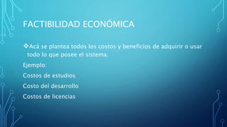 FACTIBILIDAD ECONÓMICA
Acá se plantea todos los costos y beneficios de adquirir o usar
todo lo que posee el sistema.
Ejemplo:
Costos de estudios
Costo del desarrollo
Costos de licencias
 