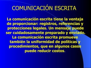 COMUNICACIÓN ESCRITA La comunicación escrita tiene la ventaja de proporcionar: registros, referencias y protecciones legales. Un mensaje puede ser cuidadosamente preparado y enviado. La comunicación escrita promueve también la uniformidad de políticas y procedimientos, que en algunos casos puede reducir costos . 