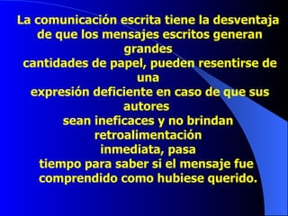 La comunicación escrita tiene la   desventaja de  que los mensajes escritos generan grandes cantidades de papel, pueden resentirse de una expresión deficiente en caso de que sus autores  sean ineficaces y no brindan retroalimentación inmediata, pasa  tiempo para saber si el mensaje fue  comprendido como hubiese querido. 