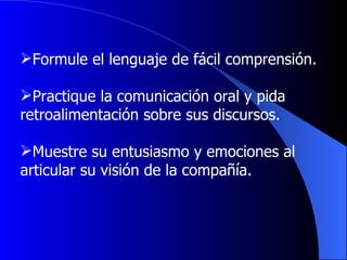 Formule el lenguaje de fácil comprensión. Practique la comunicación oral y pida  retroalimentación sobre sus discursos . Muestre su entusiasmo y emociones al  articular su visión de la compañía . 