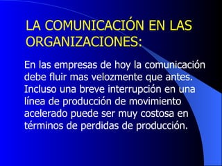 LA COMUNICACIÓN EN LAS  ORGANIZACIONES: En las empresas de hoy la comunicación  debe fluir mas velozmente que antes.  Incluso una breve interrupción en una  línea de producción de movimiento  acelerado puede ser muy costosa en  términos de perdidas de producción. 
