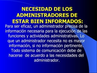 NECESIDAD DE LOS  ADMINISTRADORES DE  ESTAR BIEN INFORMADOS: Para ser eficaz, un administrador precisa de la  información necesaria para la ejecución de las  funciones y actividades administrativas. Lo  que un administrador necesita no es mayor  información, si no información pertinente.  Todo sistema de comunicación debe de  hacerse  de acuerdo a las necesidades del  administrador. 