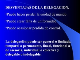 DESVENTAJAS DE LA DELEGACION. Puede hacer perder la unidad de mando Puede crear falta de uniformidad Puede ocasionar perdida de control. La delegación puede ser general o limitada, temporal o permanente, lineal, funcional o de asesoria, individual o colectiva y delegable o indelegable. 