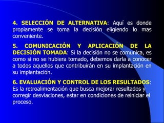 4.  SELECCIÓN DE ALTERNATIVA : Aquí es donde propiamente se toma la decisión eligiendo lo mas conveniente. 5.  COMUNICACIÓN Y APLICACIÓN DE LA DECISIÓN TOMADA : Si la decisión no se comunica, es como si no se hubiera tomado, debemos darla a conocer a todos aquellos que contribuirán en su implantación en su implantación. 6.  EVALUACIÓN Y CONTROL DE LOS RESULTADOS : Es la retroalimentación que busca mejorar resultados y corregir desviaciones, estar en condiciones de reiniciar el proceso.   