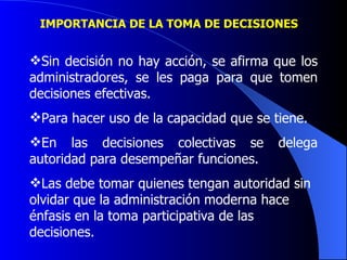 IMPORTANCIA DE LA TOMA DE DECISIONES  Sin decisión no hay acción, se afirma que los administradores, se les paga para que tomen decisiones efectivas. Para hacer uso de la capacidad que se tiene. En las decisiones colectivas se delega autoridad para desempeñar funciones. Las debe tomar quienes tengan autoridad sin olvidar que la administración moderna hace énfasis en la toma participativa de las decisiones.   