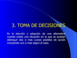   3.  TOMA DE DECISIONES   Es la elección y adopción de una alternativa cuando existe una situación en la que se puedan distinguir dos o mas cursos posibles de acción incluyendo uno o mas según el caso. 
