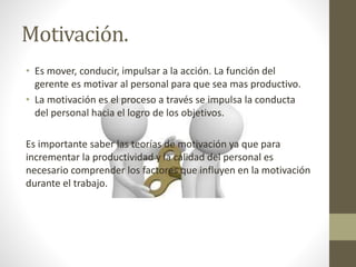 Motivación.
• Es mover, conducir, impulsar a la acción. La función del
gerente es motivar al personal para que sea mas productivo.
• La motivación es el proceso a través se impulsa la conducta
del personal hacia el logro de los objetivos.
Es importante saber las teorías de motivación ya que para
incrementar la productividad y la calidad del personal es
necesario comprender los factores que influyen en la motivación
durante el trabajo.
 
