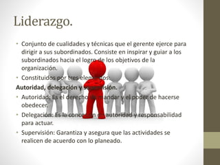Liderazgo.
• Conjunto de cualidades y técnicas que el gerente ejerce para
dirigir a sus subordinados. Consiste en inspirar y guiar a los
subordinados hacia el logro de los objetivos de la
organización.
• Constituidos por tres elementos:
Autoridad, delegación y supervisión.
• Autoridad: Es el derecho de mandar y el poder de hacerse
obedecer.
• Delegación: Es la concesión de autoridad y responsabilidad
para actuar.
• Supervisión: Garantiza y asegura que las actividades se
realicen de acuerdo con lo planeado.
 