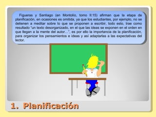 Planificación Figueras y Santiago (en Montolío, tomo II:15) afirman que la etapa de planificación, en ocasiones es omitida, ya que los estudiantes, por ejemplo, no se detienen a meditar sobre lo que se proponen a escribir, todo esto, trae como resultado “un texto desorganizado, en el que las ideas se exponen en el orden en que llegan a la mente del autor…”, es por ello la importancia de la planificación, para organizar los pensamientos e ideas y así adaptarlas a las expectativas del lector. 