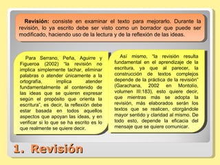Revisión Revisión:  consiste en examinar el texto para mejorarlo. Durante la revisión, lo ya escrito debe ser visto como un borrador que puede ser modificado, haciendo uso de la lectura y de la reflexión de las ideas. Para Serrano, Peña, Aguirre y Figueroa (2002) “la revisión no implica simplemente tachar, eliminar palabras o atender únicamente a la ortografía, implica atender fundamentalmente al contenido de las ideas que se quieren expresar según el propósito que orienta la escritura”, es decir, la reflexión debe estar basada en todos aquellos aspectos que apoyan las ideas, y en verificar si lo que se ha escrito es lo que realmente se quiere decir. Así mismo, “la revisión resulta fundamental en el aprendizaje de la escritura, ya que al parecer, la construcción de textos complejos depende de la práctica de la revisión” (Garachana, 2002 en Montolío, volumen III:183), esto quiere decir, que mientras más se adopta la revisión, más elaborados serán los textos que se realicen, otorgándole mayor sentido y claridad al mismo. De todo esto, depende la eficacia del mensaje que se quiere comunicar. 