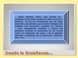 Desde la Enseñanza… Según Martínez (2001), para afrontar los  problemas de los textos escritos se debe comenzar a identificar  el tipo de competencias que se deben desarrollar y las aptitudes que se deben privilegiar para posibilitar esa renovación constante de saberes, “….unas competencias analíticas y críticas que permitirían enfrentar la experiencia de los nuevos modos de exploración del saber y de la selección adecuada y pertinente de la información” (Martínez, 2001: 141). 